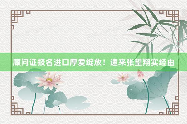 顾问证报名进口厚爱绽放！速来张望翔实经由
