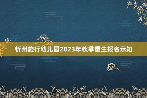 忻州施行幼儿园2023年秋季重生报名示知
