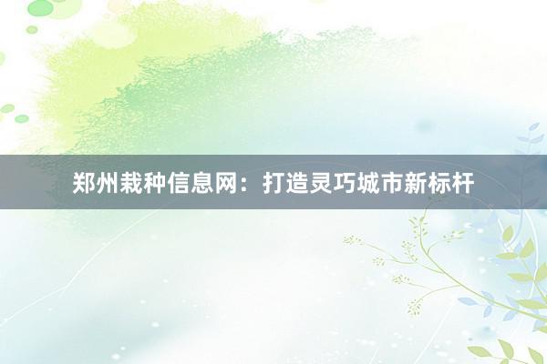 郑州栽种信息网：打造灵巧城市新标杆