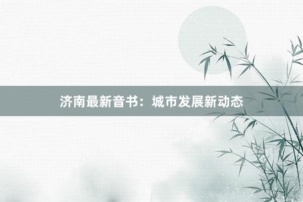 济南最新音书：城市发展新动态