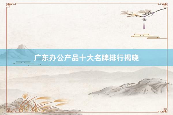 广东办公产品十大名牌排行揭晓