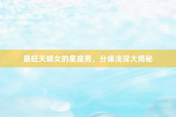 最旺天蝎女的星座男，分缘浅深大揭秘