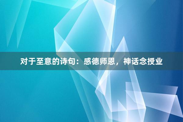 对于至意的诗句：感德师恩，神话念授业
