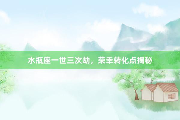 水瓶座一世三次劫，荣幸转化点揭秘