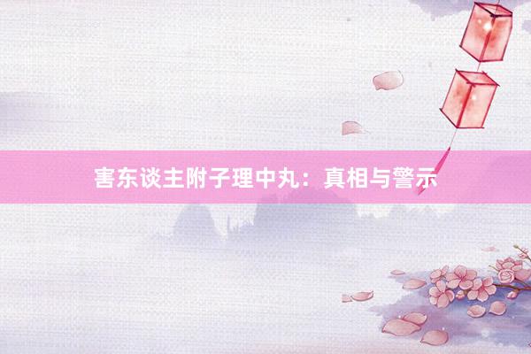 害东谈主附子理中丸：真相与警示