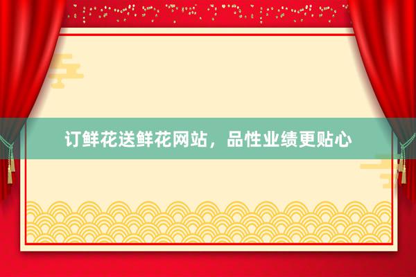 订鲜花送鲜花网站，品性业绩更贴心