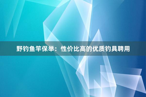 野钓鱼竿保举：性价比高的优质钓具聘用